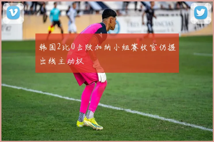 韩国2比0击败加纳小组赛收官仍握出线主动权