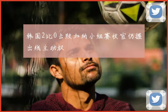 韩国2比0击败加纳小组赛收官仍握出线主动权