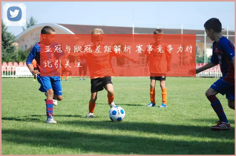 亚冠与欧冠差距解析 赛事竞争力对比引关注