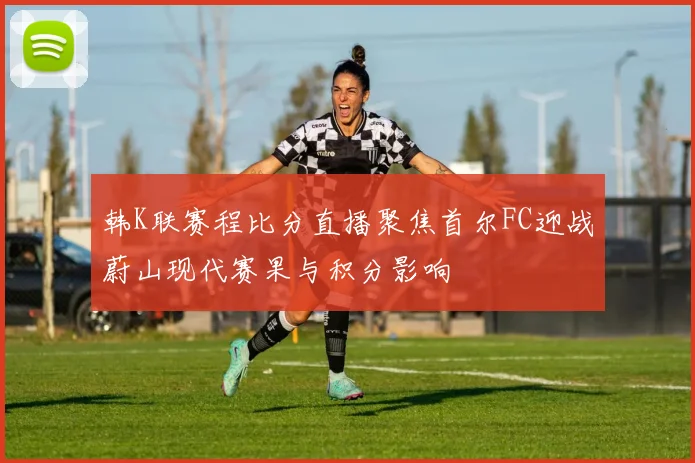 韩K联赛程比分直播聚焦首尔FC迎战蔚山现代赛果与积分影响