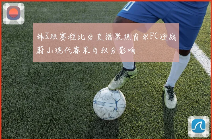 韩K联赛程比分直播聚焦首尔FC迎战蔚山现代赛果与积分影响