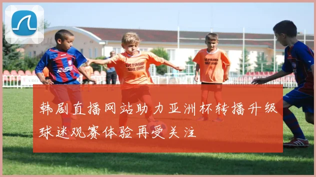 韩剧直播网站助力亚洲杯转播升级球迷观赛体验再受关注