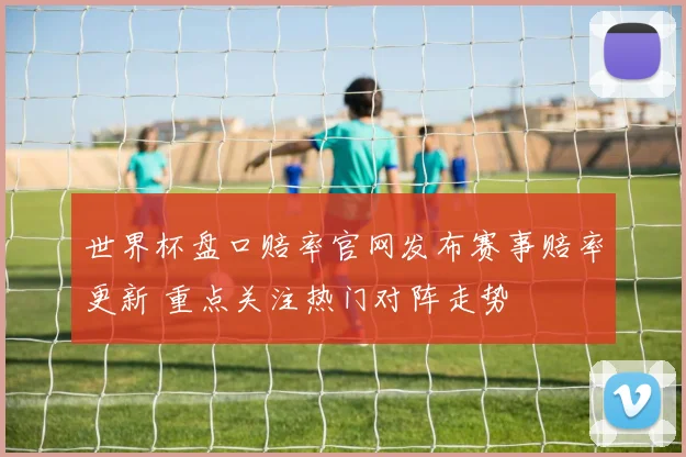 世界杯盘口赔率官网发布赛事赔率更新 重点关注热门对阵走势
